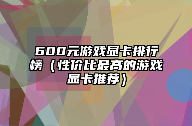 600元游戏显卡排行榜（性价比最高的游戏显卡推荐）