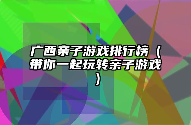 广西亲子游戏排行榜（带你一起玩转亲子游戏）