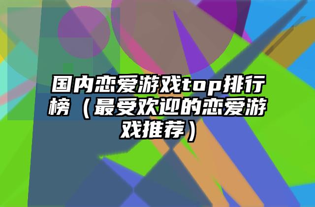 国内恋爱游戏top排行榜（最受欢迎的恋爱游戏推荐）