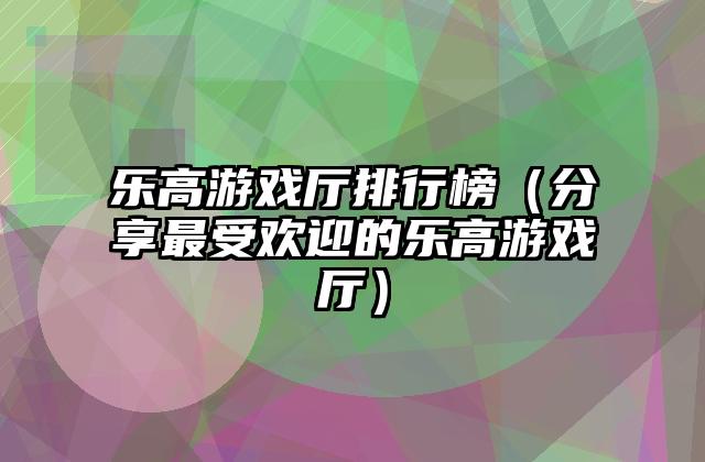 乐高游戏厅排行榜（分享最受欢迎的乐高游戏厅）