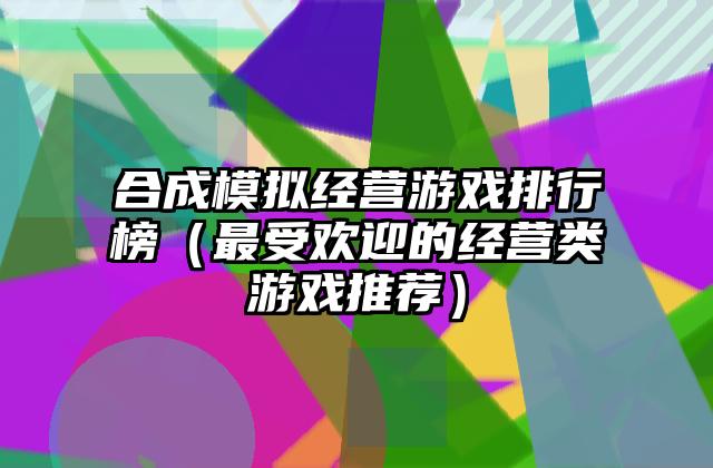 合成模拟经营游戏排行榜（最受欢迎的经营类游戏推荐）