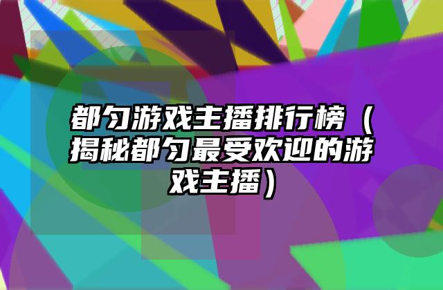 都匀游戏主播排行榜（揭秘都匀最受欢迎的游戏主播）