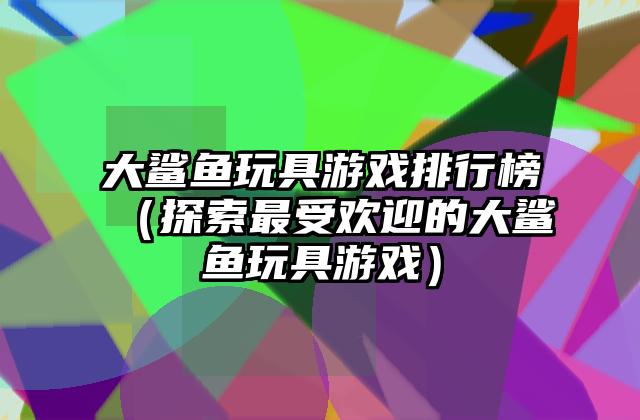 大鲨鱼玩具游戏排行榜（探索最受欢迎的大鲨鱼玩具游戏）