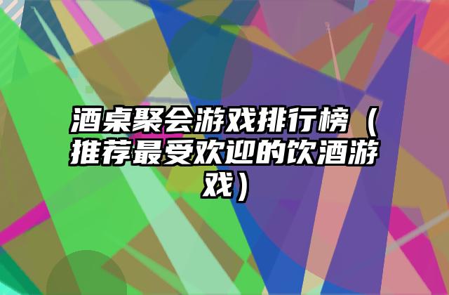 酒桌聚会游戏排行榜（推荐最受欢迎的饮酒游戏）