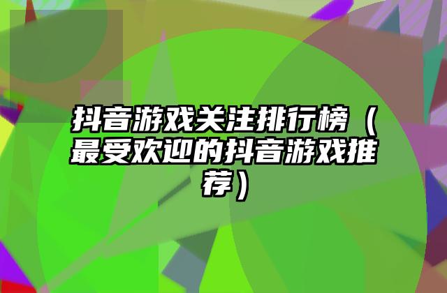 抖音游戏关注排行榜（最受欢迎的抖音游戏推荐）