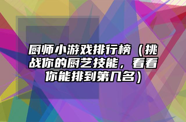 厨师小游戏排行榜（挑战你的厨艺技能，看看你能排到第几名）