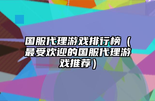 国服代理游戏排行榜（最受欢迎的国服代理游戏推荐）