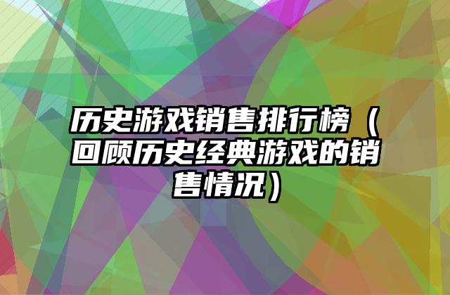 历史游戏销售排行榜（回顾历史经典游戏的销售情况）