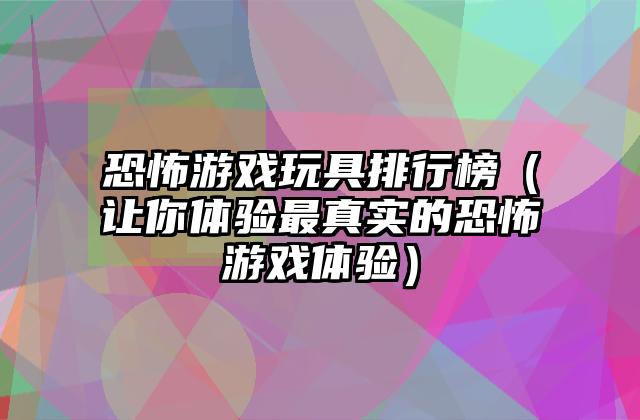 恐怖游戏玩具排行榜（让你体验最真实的恐怖游戏体验）