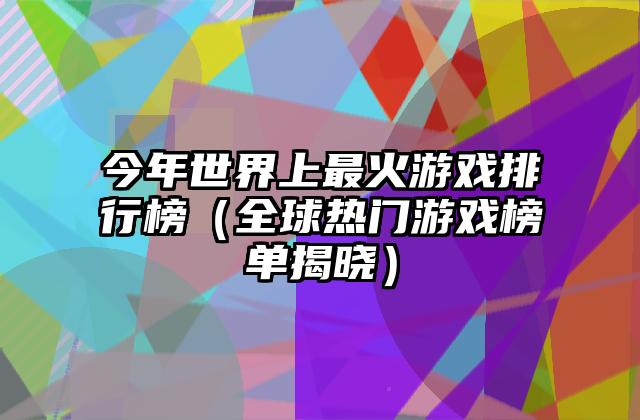 今年世界上最火游戏排行榜（全球热门游戏榜单揭晓）
