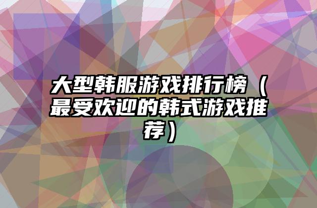 大型韩服游戏排行榜（最受欢迎的韩式游戏推荐）