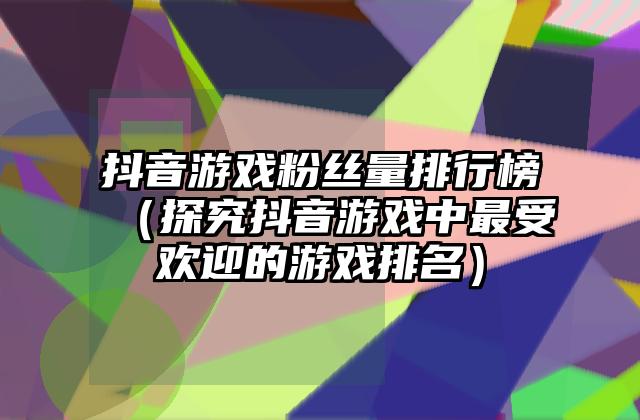 抖音游戏粉丝量排行榜（探究抖音游戏中最受欢迎的游戏排名）