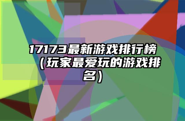 17173最新游戏排行榜（玩家最爱玩的游戏排名）