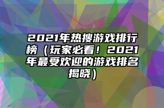 2021年热搜游戏排行榜（玩家必看！2021年最受欢迎的游戏排名揭晓）