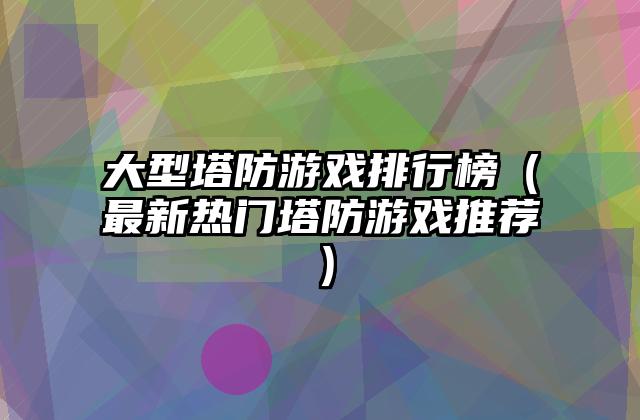 大型塔防游戏排行榜（最新热门塔防游戏推荐）
