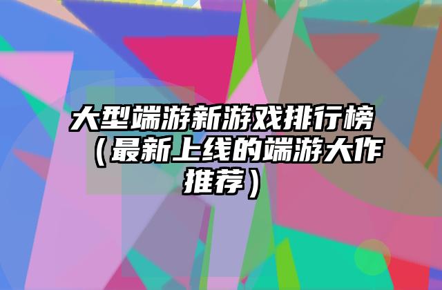 大型端游新游戏排行榜（最新上线的端游大作推荐）