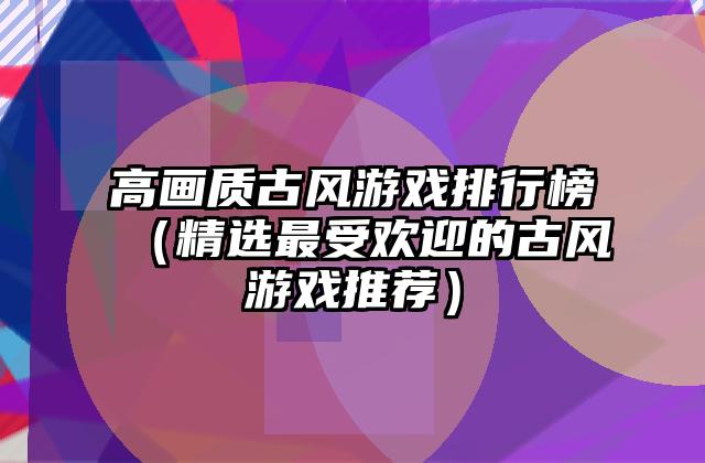 高画质古风游戏排行榜（精选最受欢迎的古风游戏推荐）