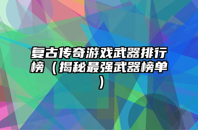 复古传奇游戏武器排行榜（揭秘最强武器榜单）