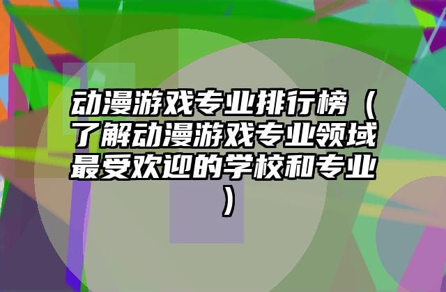 动漫游戏专业排行榜（了解动漫游戏专业领域最受欢迎的学校和专业）