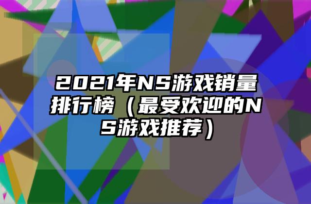 2021年NS游戏销量排行榜（最受欢迎的NS游戏推荐）