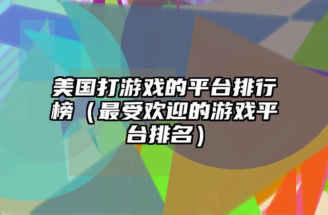 美国打游戏的平台排行榜（最受欢迎的游戏平台排名）