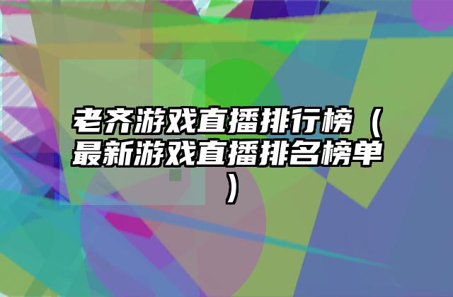 老齐游戏直播排行榜（最新游戏直播排名榜单）