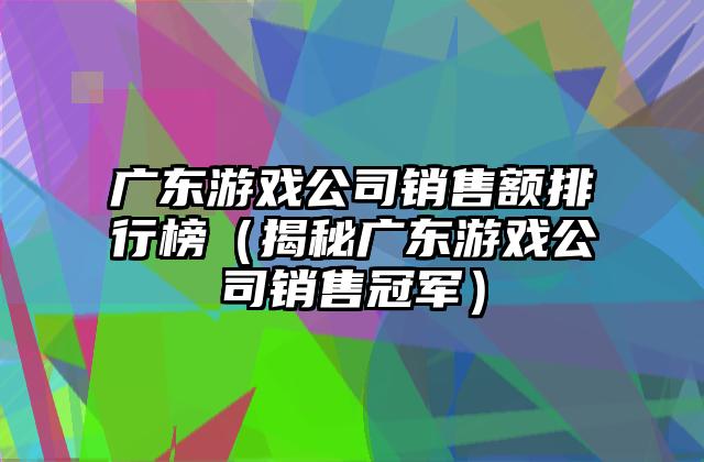 广东游戏公司销售额排行榜（揭秘广东游戏公司销售冠军）