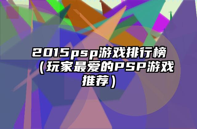 2015psp游戏排行榜（玩家最爱的PSP游戏推荐）