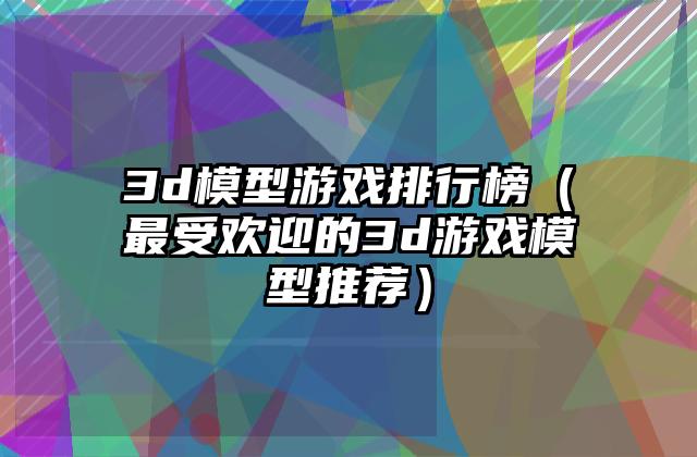 3d模型游戏排行榜（最受欢迎的3d游戏模型推荐）