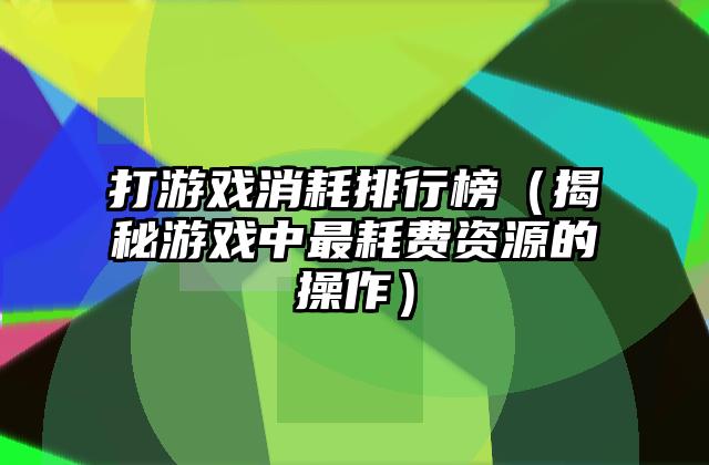 打游戏消耗排行榜（揭秘游戏中最耗费资源的操作）