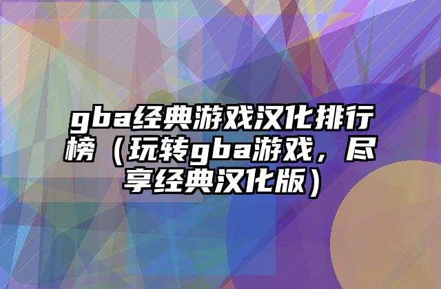 gba经典游戏汉化排行榜（玩转gba游戏，尽享经典汉化版）