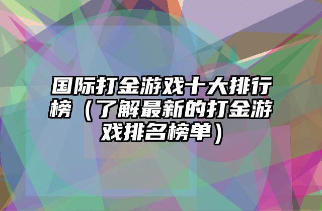 国际打金游戏十大排行榜（了解最新的打金游戏排名榜单）