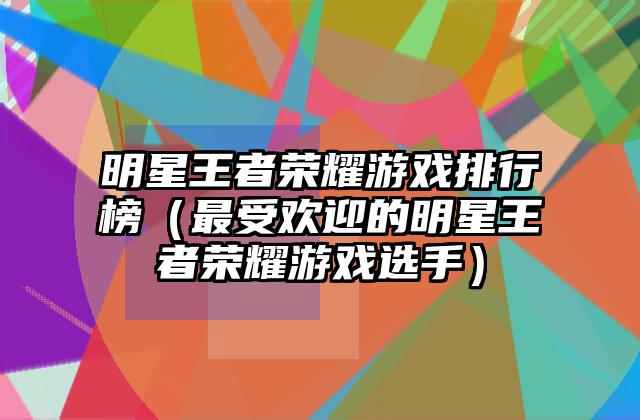 明星王者荣耀游戏排行榜（最受欢迎的明星王者荣耀游戏选手）
