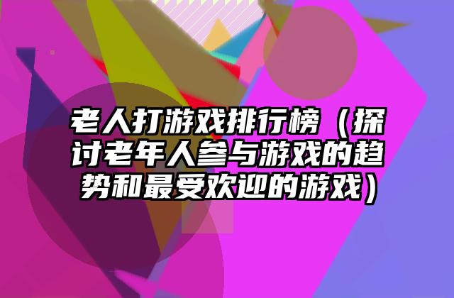 老人打游戏排行榜（探讨老年人参与游戏的趋势和最受欢迎的游戏）