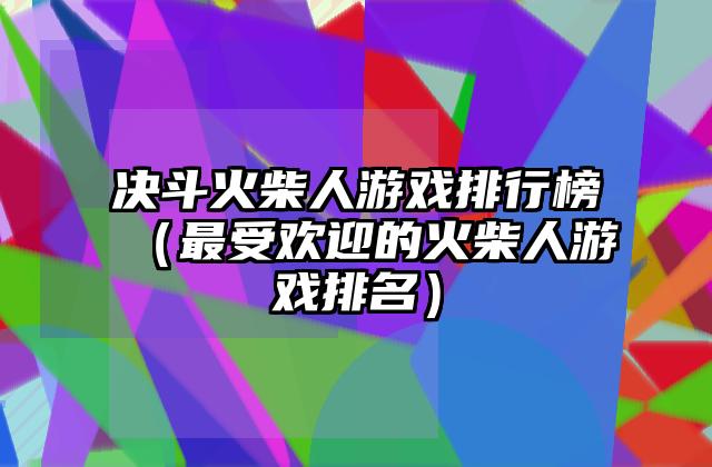 决斗火柴人游戏排行榜（最受欢迎的火柴人游戏排名）