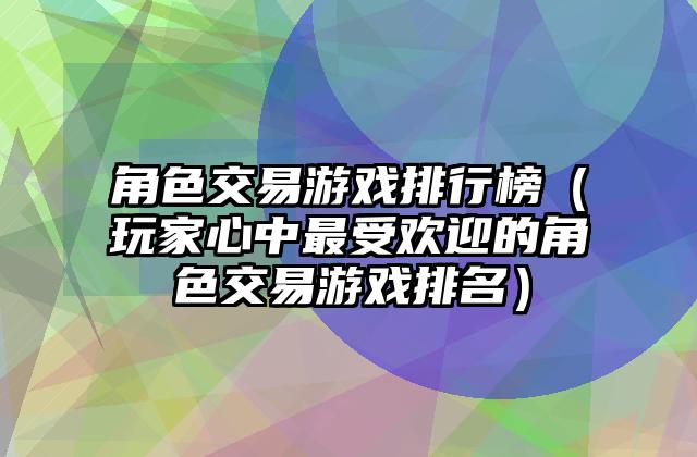 角色交易游戏排行榜（玩家心中最受欢迎的角色交易游戏排名）