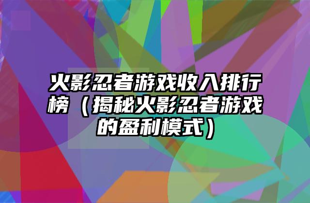 火影忍者游戏收入排行榜（揭秘火影忍者游戏的盈利模式）