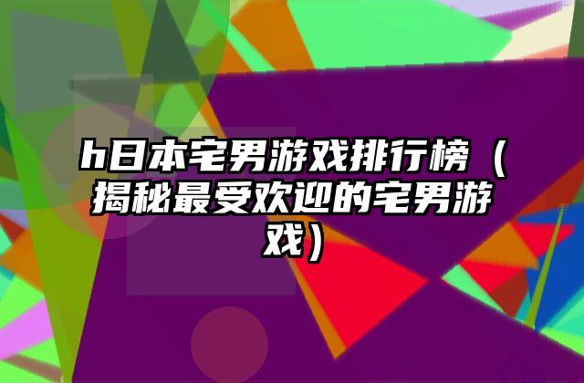 h日本宅男游戏排行榜（揭秘最受欢迎的宅男游戏）