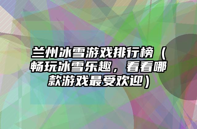 兰州冰雪游戏排行榜（畅玩冰雪乐趣，看看哪款游戏最受欢迎）
