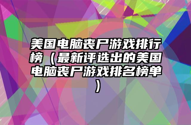 美国电脑丧尸游戏排行榜（最新评选出的美国电脑丧尸游戏排名榜单）