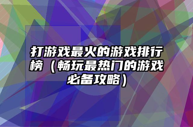 打游戏最火的游戏排行榜（畅玩最热门的游戏必备攻略）