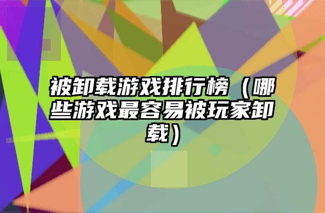 被卸载游戏排行榜（哪些游戏最容易被玩家卸载）