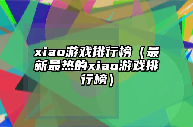 xiao游戏排行榜（最新最热的xiao游戏排行榜）