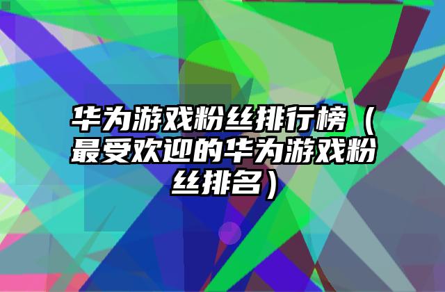 华为游戏粉丝排行榜（最受欢迎的华为游戏粉丝排名）