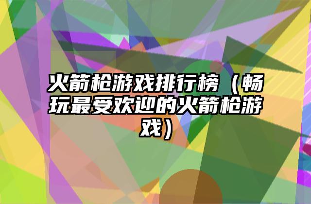 火箭枪游戏排行榜（畅玩最受欢迎的火箭枪游戏）