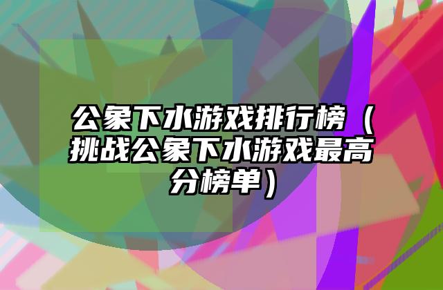 公象下水游戏排行榜（挑战公象下水游戏最高分榜单）