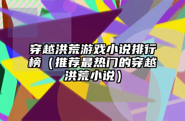 穿越洪荒游戏小说排行榜（推荐最热门的穿越洪荒小说）