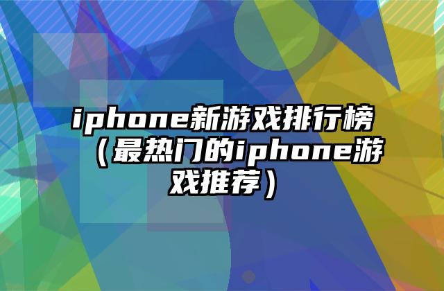 iphone新游戏排行榜（最热门的iphone游戏推荐）