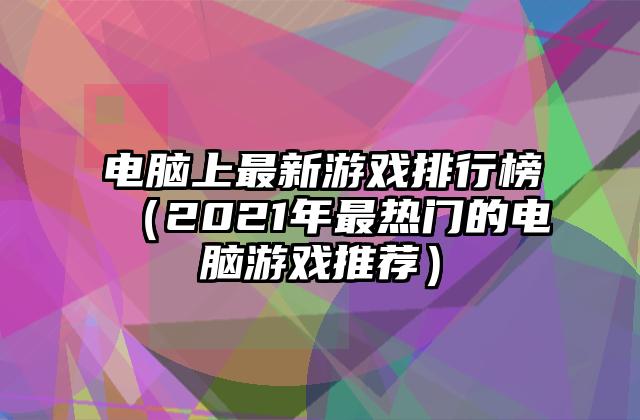 电脑上最新游戏排行榜（2021年最热门的电脑游戏推荐）