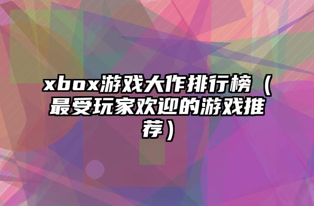 xbox游戏大作排行榜（最受玩家欢迎的游戏推荐）